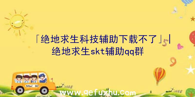 「绝地求生科技辅助下载不了」|绝地求生skt辅助qq群